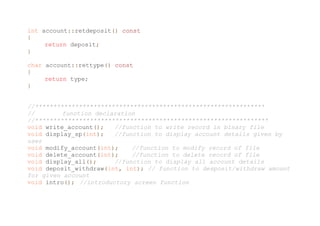 int account::retdeposit() const
{
return deposit;
}
char account::rettype() const
{
return type;
}
//***************************************************************
// function declaration
//****************************************************************
void write_account(); //function to write record in binary file
void display_sp(int); //function to display account details given by
user
void modify_account(int); //function to modify record of file
void delete_account(int); //function to delete record of file
void display_all(); //function to display all account details
void deposit_withdraw(int, int); // function to desposit/withdraw amount
for given account
void intro(); //introductory screen function
 