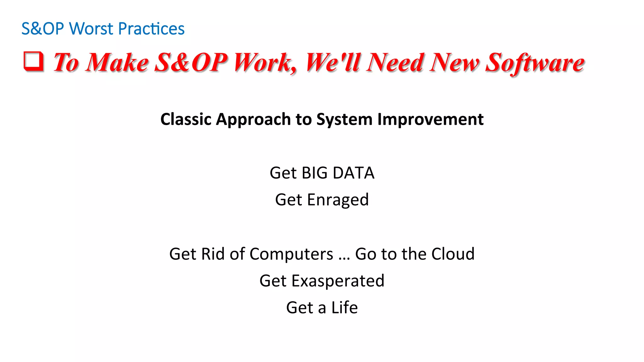 q To Make S&OP Work, We'll Need New Software
Classic	Approach	to	System	Improvement	
	
Get	BIG	DATA	
Get	Enraged	
	
Get	Rid	of	Computers	…	Go	to	the	Cloud	
Get	Exasperated	
Get	a	Life	
S&OP Worst Prac/ces
 