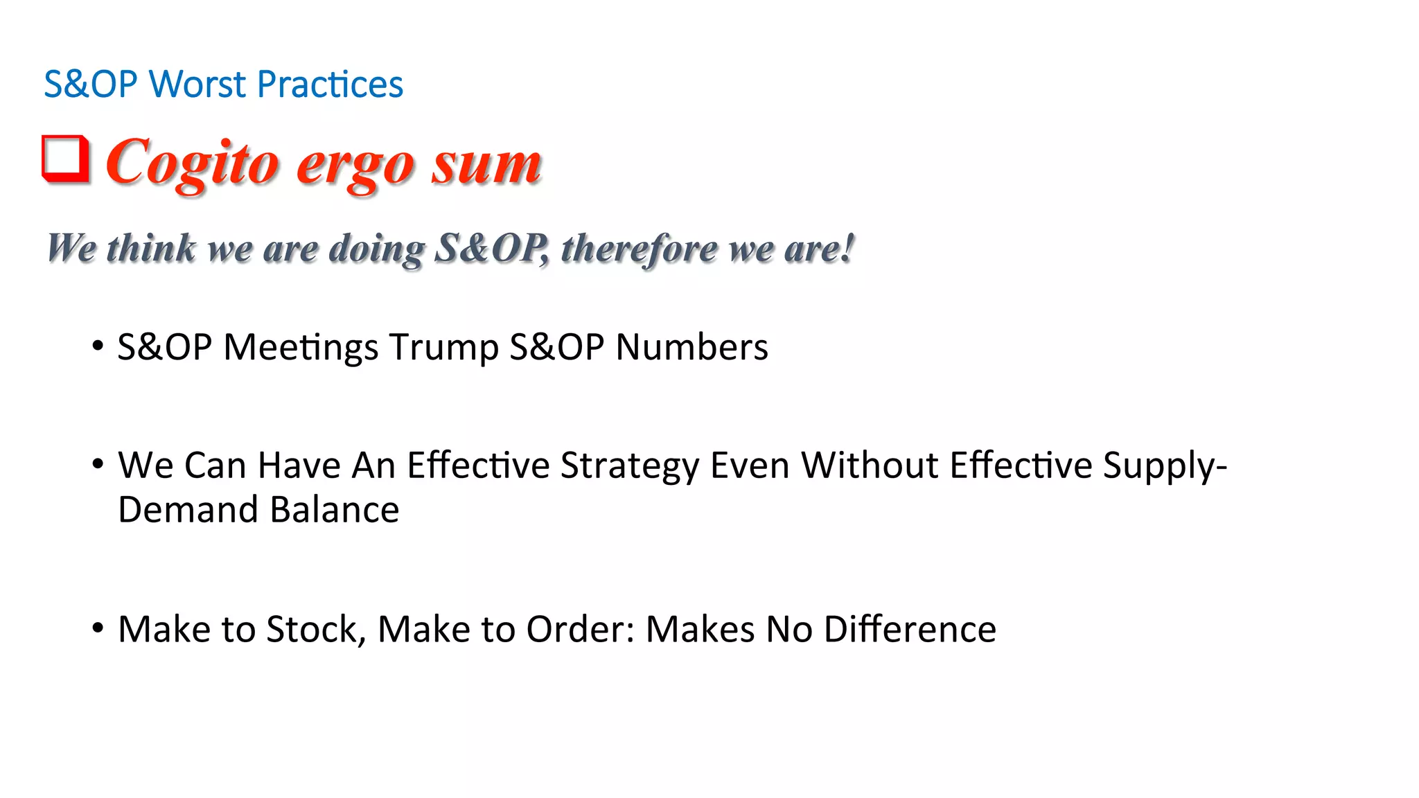 q Cogito ergo sum
•  S&OP	Mee'ngs	Trump	S&OP	Numbers				
•  We	Can	Have	An	Eﬀec've	Strategy	Even	Without	Eﬀec've	Supply-
Demand	Balance				
•  Make	to	Stock,	Make	to	Order:	Makes	No	Diﬀerence				
S&OP Worst Prac/ces
We think we are doing S&OP, therefore we are!
 