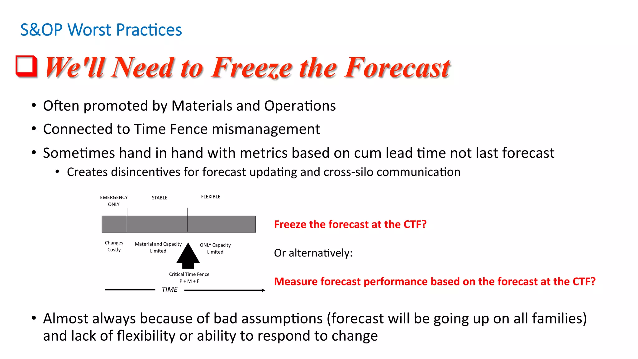 q We'll Need to Freeze the Forecast
S&OP Worst Prac/ces
•  OZen	promoted	by	Materials	and	Opera'ons		
•  Connected	to	Time	Fence	mismanagement	
•  Some'mes	hand	in	hand	with	metrics	based	on	cum	lead	'me	not	last	forecast	
•  Creates	disincen'ves	for	forecast	upda'ng	and	cross-silo	communica'on	
•  Almost	always	because	of	bad	assump'ons	(forecast	will	be	going	up	on	all	families)	
and	lack	of	ﬂexibility	or	ability	to	respond	to	change	
Freeze	the	forecast	at	the	CTF?	
	
Or	alterna'vely:	
	
Measure	forecast	performance	based	on	the	forecast	at	the	CTF?	
 