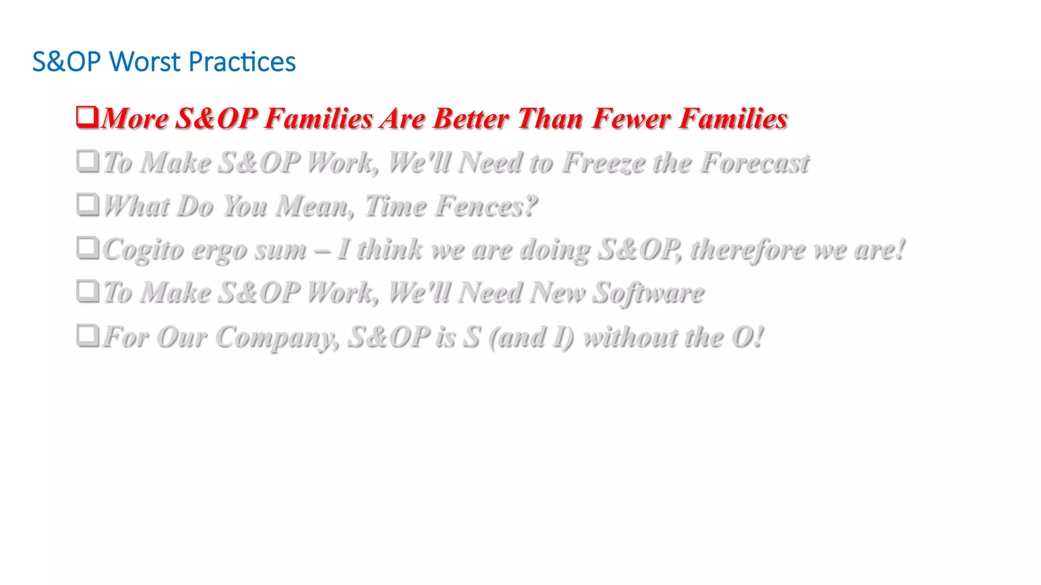 q More S&OP Families Are Better Than Fewer Families
q To Make S&OP Work, We'll Need to Freeze the Forecast
q What Do You Mean, Time Fences?
q Cogito ergo sum – I think we are doing S&OP, therefore we are!
q To Make S&OP Work, We'll Need New Software
q For Our Company, S&OP is S (and I) without the O!
S&OP Worst Prac/ces
 