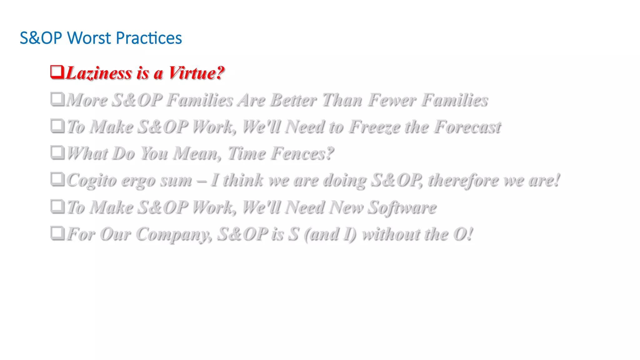 q Laziness is a Virtue?
q More S&OP Families Are Better Than Fewer Families
q To Make S&OP Work, We'll Need to Freeze the Forecast
q What Do You Mean, Time Fences?
q Cogito ergo sum – I think we are doing S&OP, therefore we are!
q To Make S&OP Work, We'll Need New Software
q For Our Company, S&OP is S (and I) without the O!
S&OP Worst Prac/ces
 
