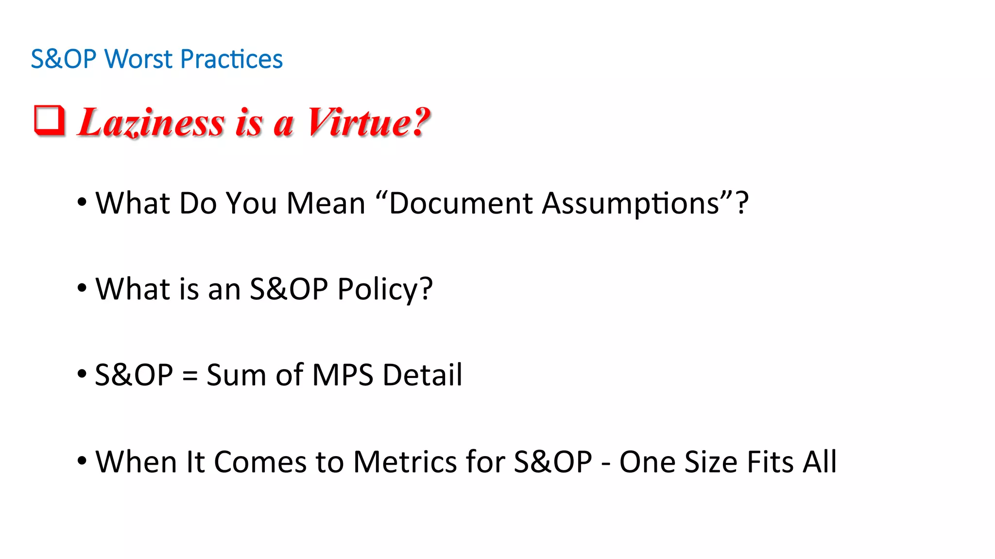 q Laziness is a Virtue?
• What	Do	You	Mean	“Document	Assump'ons”?	
• What	is	an	S&OP	Policy?			
• S&OP	=	Sum	of	MPS	Detail		
• When	It	Comes	to	Metrics	for	S&OP	-	One	Size	Fits	All				
S&OP Worst Prac/ces
 