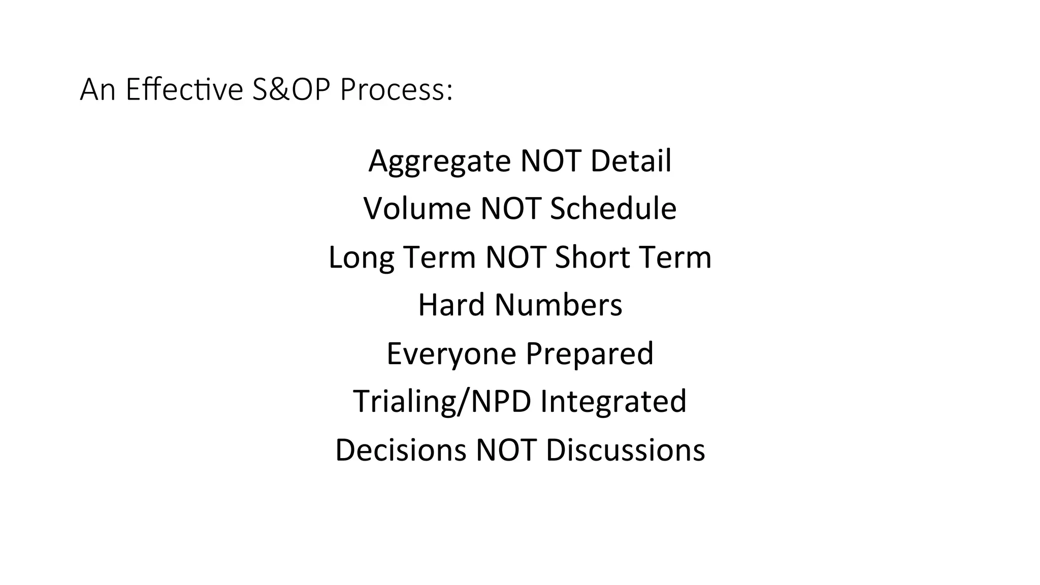 An Eﬀec/ve S&OP Process:
Aggregate	NOT	Detail	
Volume	NOT	Schedule	
Long	Term	NOT	Short	Term	
Hard	Numbers	
Everyone	Prepared	
Trialing/NPD	Integrated	
Decisions	NOT	Discussions	
	
	
 
