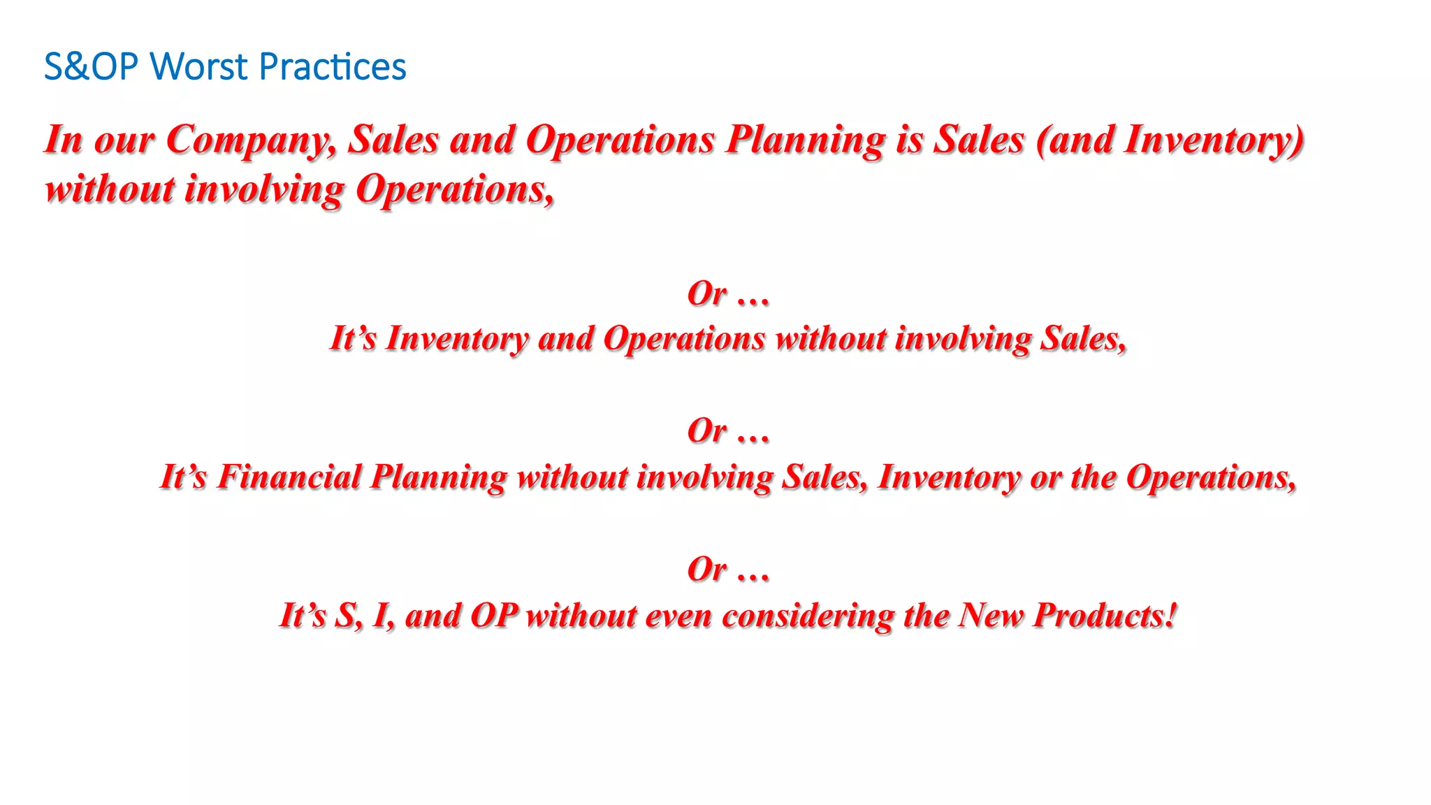S&OP Worst Prac/ces
Or …
It’s Inventory and Operations without involving Sales,
Or …
It’s Financial Planning without involving Sales, Inventory or the Operations,
Or …
It’s S, I, and OP without even considering the New Products!
In our Company, Sales and Operations Planning is Sales (and Inventory)
without involving Operations,
	
 