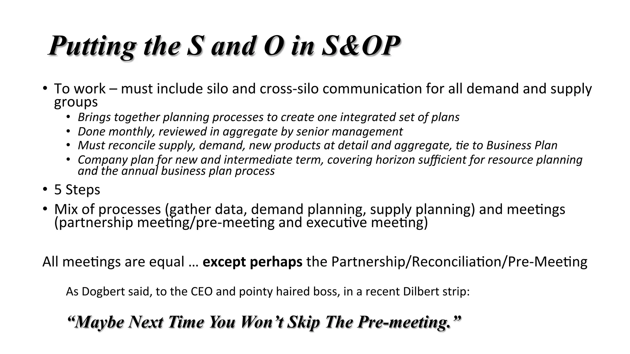 Putting the S and O in S&OP
•  To	work	–	must	include	silo	and	cross-silo	communica'on	for	all	demand	and	supply	
groups	
•  Brings	together	planning	processes	to	create	one	integrated	set	of	plans	
•  Done	monthly,	reviewed	in	aggregate	by	senior	management	
•  Must	reconcile	supply,	demand,	new	products	at	detail	and	aggregate,	Be	to	Business	Plan	
•  Company	plan	for	new	and	intermediate	term,	covering	horizon	suﬃcient	for	resource	planning	
and	the	annual	business	plan	process	
•  5	Steps	
•  Mix	of	processes	(gather	data,	demand	planning,	supply	planning)	and	mee'ngs	
(partnership	mee'ng/pre-mee'ng	and	execu've	mee'ng)	
All	mee'ngs	are	equal	…	except	perhaps	the	Partnership/Reconcilia'on/Pre-Mee'ng	
	
As	Dogbert	said,	to	the	CEO	and	pointy	haired	boss,	in	a	recent	Dilbert	strip:			
	
“Maybe Next Time You Won’t Skip The Pre-meeting.”
 