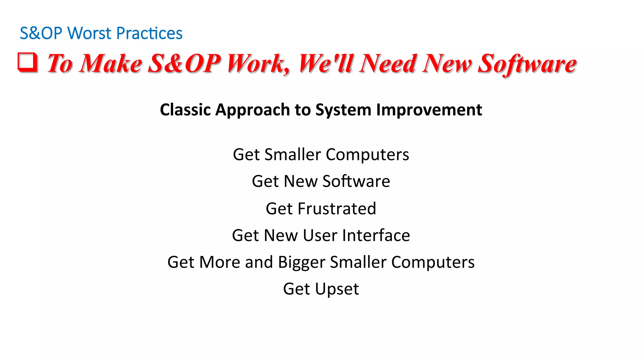 q To Make S&OP Work, We'll Need New Software
Classic	Approach	to	System	Improvement	
	
Get	Smaller	Computers	
Get	New	SoZware	
Get	Frustrated	
Get	New	User	Interface	
Get	More	and	Bigger	Smaller	Computers	
Get	Upset	
S&OP Worst Prac/ces
 