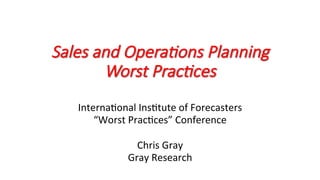 Sales and Opera,ons Planning
Worst Prac,ces
Interna'onal	Ins'tute	of	Forecasters	
“Worst	Prac'ces”	Conference	
	
Chris	Gray	
Gray	Research	
 
