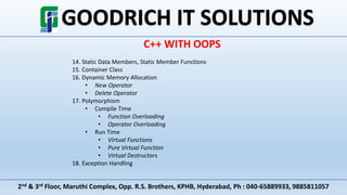2nd & 3rd Floor, Maruthi Complex, Opp. R.S. Brothers, KPHB, Hyderabad, Ph : 040-65889933, 9885811057
C++ WITH OOPS
14. Static Data Members, Static Member Functions
15. Container Class
16. Dynamic Memory Allocation
• New Operator
• Delete Operator
17. Polymorphism
• Compile Time
• Function Overloading
• Operator Overloading
• Run Time
• Virtual Functions
• Pure Virtual Function
• Virtual Destructors
18. Exception Handling
 
