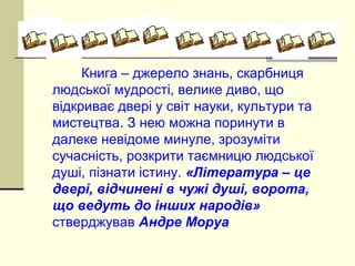 Книга – джерело знань, скарбниця
людської мудрості, велике диво, що
відкриває двері у світ науки, культури та
мистецтва. З нею можна поринути в
далеке невідоме минуле, зрозуміти
сучасність, розкрити таємницю людської
душі, пізнати істину. «Література – це
двері, відчинені в чужі душі, ворота,
що ведуть до інших народів»
стверджував Андре Моруа
 