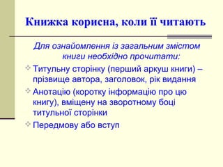 Книжка корисна, коли її читають
Для ознайомлення із загальним змістом
книги необхідно прочитати:
 Титульну сторінку (перший аркуш книги) –
прізвище автора, заголовок, рік видання
 Анотацію (коротку інформацію про цю
книгу), вміщену на зворотному боці
титульної сторінки
 Передмову або вступ
 