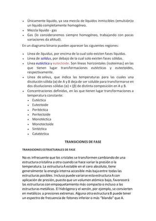  Únicamente líquido, ya sea mezcla de líquidos inmiscibles (emulsión)o
un líquido completamente homogéneo.
 Mezcla líquido - gas
 Gas (lo consideraremos siempre homogéneo, trabajando con pocas
variaciones da altitud).
En un diagrama binario pueden aparecer las siguientes regiones:
 Línea de liquidus, por encima de la cual solo existen fases líquidas.
 Línea de solidus, por debajo de la cual solo existen fases sólidas.
 Línea eutéctica y eutectoide. Son líneas horizontales (isotermas) en las
que tienen lugar transformaciones eutécticas y eutectoides,
respectivamente.
 Línea de solvus, que indica las temperaturas para las cuales una
disolución sólida (α) de A y B deja de ser soluble para transformarse en
dos disoluciones sólidas (α) + (β) de distinta composición en A y B.
 Concentraciones definidas, en las que tienen lugar transformaciones a
temperatura constante:
 Eutéctica
 Eutectoide
 Peritéctica
 Peritectoide
 Monotéctica
 Monotectoide
 Sintéctica
 Catatéctica
TRANSICIONES DE FASE
TRANSICIONES ESTRUCTURALES DE FASE
No es infrecuente que los cristales se transformen cambiando de una
estructura cristalina a otra cuando se hace variar la presión o la
temperatura. La estructura A estable en el cero absoluto, tiene
generalmente la energía interna accesible más baja entre todas las
estructuras posibles. Incluso puedevariarseesta estructura A con
aplicación de presión, puesto que un volumen atómico bajo, favorecerá
las estructuras con empaquetamiento más compacto o incluso a las
estructuras metálicas. El hidrógeno y el xenón, por ejemplo, se convierten
en metálicos a presiones extremas. Alguna otra estructura B puede tener
un espectro de frecuencia de fotones inferior o más “blando” que A.
 