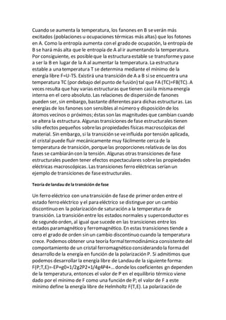 Cuando se aumenta la temperatura, los fanones en B severán más
excitados (poblaciones u ocupaciones térmicas más altas) que los fotones
en A. Como la entropía aumenta con el grado de ocupación, la entropía de
B se hará más alta que le entropía de A al ir aumentando la temperatura.
Por consiguiente, es posibleque la estructura estable se transformey pase
a ser la B en lugar de la A al aumentar la temperatura. La estructura
estable a una temperatura T se determina mediante el mínimo de la
energía libre F=U-TS. Existirá una transición de A a B sise encuentra una
temperatura TC (por debajo del punto de fusión) tal que FA (TC)=FB(TC). A
veces resulta que hay varias estructuras quetienen casila misma energía
interna en el cero absoluto. Las relaciones de dispersión de fanones
pueden ser, sin embargo, bastante diferentes para dichas estructuras. Las
energías de los fanones son sensibles al número y disposición de los
átomos vecinos o próximos; éstas son las magnitudes que cambian cuando
se altera la estructura. Algunas transiciones defase estructurales tienen
sólo efectos pequeños sobrelas propiedades físicas macroscópicas del
material. Sin embargo, si la transición se veinfluida por tensión aplicada,
el cristal puede fluir mecánicamente muy fácilmente cerca de la
temperatura de transición, porquelas proporciones relativas de las dos
fases se cambiarán con la tensión. Algunas otras transiciones de fase
estructurales pueden tener efectos espectaculares sobrelas propiedades
eléctricas macroscópicas. Las transiciones ferro eléctricas serían un
ejemplo de transiciones de faseestructurales.
Teoría de landau de la transición de fase
Un ferro eléctrico con una transición de fasede primer orden entre el
estado ferro eléctrico y el para eléctrico se distingue por un cambio
discontinuo en la polarización de saturación a la temperatura de
transición. La transición entre los estados normales y superconductor es
de segundo orden, al igual que sucede en las transiciones entre los
estados paramagnético y ferromagnético. En estas transiciones tiende a
cero el grado de orden sin un cambio discontinuo cuando la temperatura
crece. Podemos obtener una teoría formaltermodinámica consistente del
comportamiento de un cristal ferromagnético considerando la forma del
desarrollo de la energía en función de la polarización P. Si admitimos que
podemos desarrollar la energía libre de Landau de la siguiente forma:
F(P;T,E)=-EP+g0+1/2g2P2+1/4g4P4+… dondelos coeficientes gn dependen
de la temperatura, entonces el valor de P en el equilibrio térmico viene
dado por el mínimo de F como una función de P; el valor de F a este
mínimo define la energía libre de Helmholtz F(T,E). La polarización de
 