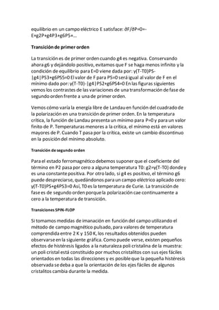 equilibrio en un campo eléctrico E satisface: ∂F/∂P=0=-
E+g2P+g4P3+g6P5+…
Transiciónde primer orden
La transición es de primer orden cuando g4 es negativa. Conservando
ahora g6 y dejándolo positivo, evitamos que F se haga menos infinito y la
condición de equilibrio para E=0 viene dada por: γ(T-T0)PS-
|g4|PS3+g6PS5=0 Elvalor de F para PS=0 será igual al valor de F en el
mínimo dado por: γ(T-T0)-|g4|PS2+g6PS4=0 En las figuras siguientes
vemos los contrastes de las variaciones de una transformación defase de
segundo orden frente a una de primer orden.
Vemos cómo varía la energía libre de Landau en función del cuadrado de
la polarización en una transición de primer orden. En la temperatura
crítica, la función de Landau presenta un mínimo para P=0 y para un valor
finito de P. Temperaturas menores a la crítica, el mínimo está en valores
mayores de P. Cuando T pasa por la crítica, existe un cambio discontinuo
en la posición del mínimo absoluto.
Transición de segundo orden
Para el estado ferromagnético debemos suponer que el coeficiente del
término en P2 pasa por cero a alguna temperatura T0: g2=γ(T-T0) dondeγ
es una constantepositiva. Por otro lado, si g4 es positivo, el término g6
puede despreciarse, quedándonos para un campo eléctrico aplicado cero:
γ(T-T0)PS+g4PS3=0 Así, T0 es la temperatura de Curie. La transición de
fasees de segundo orden porquela polarización cae continuamente a
cero a la temperatura de transición.
Transiciones SPIN-FLOP
Si tomamos medidas de imanación en función del campo utilizando el
método de campo magnético pulsado, para valores de temperatura
comprendida entre 2 K y 150 K, los resultados obtenidos pueden
observarseen la siguiente gráfica. Como puede verse, existen pequeños
efectos de histéresis ligados a la naturaleza poli cristalina de la muestra:
un poli cristal está constituido por muchos cristalitos con sus ejes fáciles
orientados en todas las direcciones y es posibleque la pequeña histéresis
observada sedeba a que la orientación de los ejes fáciles de algunos
cristalitos cambia durante la medida.
 