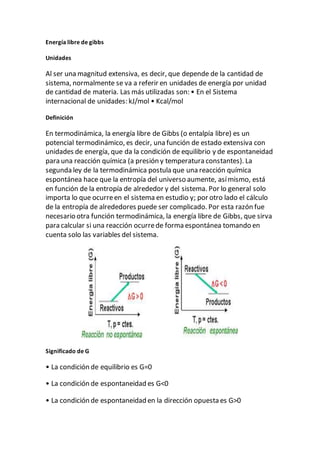 Energía libre de gibbs
Unidades
Al ser una magnitud extensiva, es decir, que depende de la cantidad de
sistema, normalmente se va a referir en unidades de energía por unidad
de cantidad de materia. Las más utilizadas son: • En el Sistema
internacional de unidades: kJ/mol • Kcal/mol
Definición
En termodinámica, la energía libre de Gibbs (o entalpía libre) es un
potencial termodinámico, es decir, una función de estado extensiva con
unidades de energía, que da la condición de equilibrio y de espontaneidad
para una reacción química (a presión y temperatura constantes). La
segunda ley de la termodinámica postula que una reacción química
espontánea hace que la entropía del universo aumente, asímismo, está
en función de la entropía de alrededor y del sistema. Por lo general solo
importa lo que ocurreen el sistema en estudio y; por otro lado el cálculo
de la entropía de alrededores puede ser complicado. Por esta razón fue
necesario otra función termodinámica, la energía libre de Gibbs, que sirva
para calcular si una reacción ocurrede forma espontánea tomando en
cuenta solo las variables del sistema.
Significado de G
• La condición de equilibrio es G=0
• La condición de espontaneidad es G<0
• La condición de espontaneidad en la dirección opuesta es G>0
 