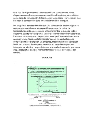 Este tipo de diagramas está compuesto de tres componentes. Estos
diagramas normalmente se construyen utilizando un triángulo equilátero
como base. La composición de los sistemas ternarios se representa en esta
base con el componente puro en cada extremo del triángulo.
Los diagramas de fases ternarios con una composición basetriangular se
construyen normalmentea una presión constante de 1 atm. La
temperatura puede representarseuniformementea lo largo de todo el
diagrama. Este tipo de diagramas ternario se llama una sección isotérmica.
Para mostrar un rango de temperaturas a composiciones variables puede
construirseuna figura con la temperatura en un eje vertical con una
composición base triangular. Sin embargo, más comúnmente se dibujan
líneas de contorno de temperatura sobreuna base de composición
triangular para indicar rangos detemperatura del mismo modo que en un
mapa topográfico plano se representan las diferentes elevaciones del
terreno.
EJERCICIOS
1)
 