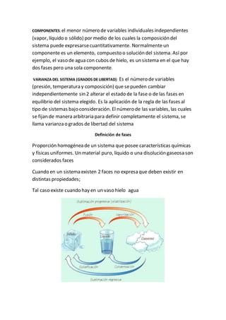 COMPONENTES:el menor número de variables individuales independientes
(vapor, líquido o sólido) por medio de los cuales la composición del
sistema puede expresarsecuantitativamente. Normalmente un
componente es un elemento, compuesto o solución del sistema. Así por
ejemplo, el vaso de agua con cubos de hielo, es un sistema en el que hay
dos fases pero una sola componente.
VARIANZA DEL SISTEMA (GRADOS DE LIBERTAD): Es el número de variables
(presión, temperatura y composición) que sepueden cambiar
independientemente sin 2 alterar el estado de la fase o de las fases en
equilibrio del sistema elegido. Es la aplicación de la regla de las fases al
tipo de sistemas bajo consideración. El número de las variables, las cuales
se fijan de manera arbitraria para definir completamente el sistema, se
llama varianza o grados de libertad del sistema
Definición de fases
Proporción homogénea de un sistema que posee características químicas
y físicas uniformes. Un material puro, líquido o una disolución gaseosa son
considerados faces
Cuando en un sistema existen 2 faces no expresa que deben existir en
distintas propiedades;
Tal caso existe cuando hay en un vaso hielo agua
 