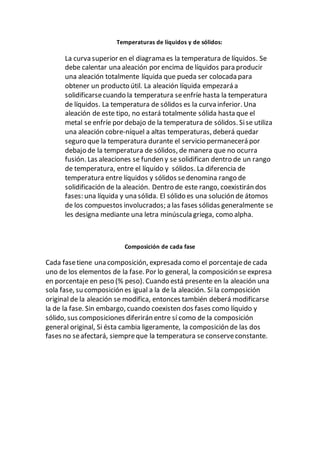 Temperaturas de líquidos y de sólidos:
La curva superior en el diagrama es la temperatura de líquidos. Se
debe calentar una aleación por encima de líquidos para producir
una aleación totalmente líquida que pueda ser colocada para
obtener un producto útil. La aleación líquida empezará a
solidificarsecuando la temperatura seenfríe hasta la temperatura
de líquidos. La temperatura de sólidos es la curva inferior. Una
aleación de este tipo, no estará totalmente sólida hasta que el
metal se enfríe por debajo de la temperatura de sólidos. Sise utiliza
una aleación cobre-níquel a altas temperaturas, deberá quedar
seguro que la temperatura durante el servicio permanecerá por
debajo de la temperatura de sólidos, de manera que no ocurra
fusión. Las aleaciones se funden y se solidifican dentro de un rango
de temperatura, entre el líquido y sólidos. La diferencia de
temperatura entre líquidos y sólidos sedenomina rango de
solidificación de la aleación. Dentro de este rango, coexistirán dos
fases: una líquida y una sólida. El sólido es una solución de átomos
de los compuestos involucrados; a las fases sólidas generalmente se
les designa mediante una letra minúscula griega, como alpha.
Composición de cada fase
Cada fasetiene una composición, expresada como el porcentajede cada
uno de los elementos de la fase. Por lo general, la composición se expresa
en porcentaje en peso (% peso). Cuando está presente en la aleación una
sola fase, su composición es igual a la de la aleación. Si la composición
original de la aleación se modifica, entonces también deberá modificarse
la de la fase. Sin embargo, cuando coexisten dos fases como líquido y
sólido, sus composiciones diferirán entre sí como de la composición
general original, Si ésta cambia ligeramente, la composición de las dos
fases no seafectará, siempreque la temperatura se conserveconstante.
 