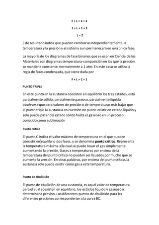 F + L = C + 2
1 + L = 1 + 2
L = 2
Este resultado indica que pueden cambiarseindependientemente la
temperatura y la presión y el sistema aun permanecerá en una única fase.
La mayoría de los diagramas de fase binarios que se usan en Ciencia de los
Materiales son diagramas temperatura-composición en los que la presión
se mantiene constante, normalmente a 1 atm. En este caso se utiliza la
regla de fases condensada, que viene dada por
F + L = C + 1
PUNTO TRIPLE
En este punto en la sustancia coexisten en equilibrio los tres estados, está
parcialmente sólido, parcialmente gaseoso, parcialmente líquido
obsérvesequepara valores de presión o de temperaturas más bajas que
el punto triple la sustancia en cuestión no puede existir en estado líquido y
solo puede pasar del estado sólido hasta el gaseoso en un proceso
conocido como sublimación
Punto crítico
El punto C indica el valor máximo de temperatura en el que pueden
coexistir en equilibrio dos fases, y se denomina punto crítico. Representa
la temperatura máxima a la cual se puede licuar el gas simplemente
aumentando la presión. Gases a temperaturas por encima de la
temperatura del punto crítico no pueden ser licuados por mucho que se
aumente la presión. En otras palabras, por encima del punto crítico, la
sustancia solo puede existir como gas a esta temperatura.
Punto de ebullición
El punto de ebullición de una sustancia, es aquel valor de temperatura
para el cual coexisten en equilibrio, los estados líquido y gaseoso a
determinada presión. Los diferentes puntos de ebullición para las
diferentes presiones corresponderían a la curva BC.
 