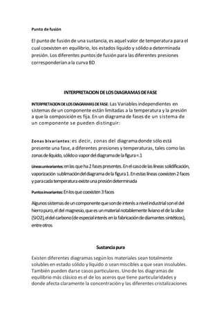 Punto de fusión
El punto de fusión de una sustancia, es aquel valor de temperatura para el
cual coexisten en equilibrio, los estados líquido y sólido a determinada
presión. Los diferentes puntos de fusión para las diferentes presiones
corresponderían a la curva BD.
INTERPRETACIONDELOSDIAGRAMASDEFASE
INTERPRETACIONDELOSDIAGRAMASDEFASE: Las Variables independientes en
sistemas de un componente están limitadas a la temperatura y la presión
a que la composición es fija. En un diagrama de fases de un sistema de
un componente se pueden distinguir:
Zonas bivariantes: es decir, zonas del diagrama donde sólo está
presente una fase, a diferentes presiones y temperaturas, tales como las
zonasdelíquido,sólidoo vapordeldiagramadelafigura=.1
Líneasunivariantes:enlasqueha2fasespresentes.Enelcasodelaslíneassolidificación,
vaporización sublimacióndeldiagramadela figura1.Enestaslíneascoexisten2faces
yparacadatemperaturaexisteunapresióndeterminada
Puntosinvariantes:Enlosquecoexisten3faces
Algunossistemasdeuncomponentequesondeinterésanivelindustrialsoneldel
hierropuro,eldelmagnesio,queesunmaterialnotablementelivianoeldelasílice
(SIO2),eldelcarbono(deespecialinterésenla fabricacióndediamantessintéticos),
entreotros
Sustanciapura
Existen diferentes diagramas según los materiales sean totalmente
solubles en estado sólido y líquido o sean miscibles a que sean insolubles.
También pueden darse casos particulares. Uno de los diagramas de
equilibrio más clásico es el de los aceros que tiene particularidades y
donde afecta claramente la concentración y las diferentes cristalizaciones
 