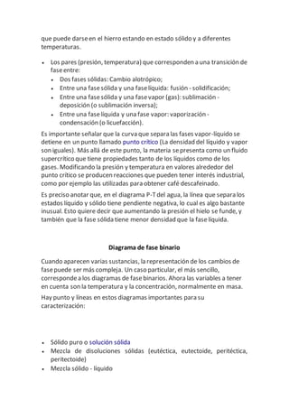 que puede darseen el hierro estando en estado sólido y a diferentes
temperaturas.
 Los pares (presión, temperatura) que corresponden a una transición de
faseentre:
 Dos fases sólidas: Cambio alotrópico;
 Entre una fasesólida y una faselíquida: fusión - solidificación;
 Entre una fasesólida y una fasevapor (gas): sublimación -
deposición (o sublimación inversa);
 Entre una faselíquida y una fase vapor: vaporización -
condensación (o licuefacción).
Es importante señalar que la curva que separa las fases vapor-líquido se
detiene en un punto llamado punto crítico (La densidad del líquido y vapor
son iguales). Más allá de este punto, la materia sepresenta como un fluido
supercrítico que tiene propiedades tanto de los líquidos como de los
gases. Modificando la presión y temperatura en valores alrededor del
punto crítico se producen reacciones que pueden tener interés industrial,
como por ejemplo las utilizadas para obtener café descafeinado.
Es preciso anotar que, en el diagrama P-Tdel agua, la línea que separa los
estados líquido y sólido tiene pendiente negativa, lo cual es algo bastante
inusual. Esto quiere decir que aumentando la presión el hielo se funde, y
también que la fase sólida tiene menor densidad que la faselíquida.
Diagrama de fase binario
Cuando aparecen varias sustancias, la representación de los cambios de
fasepuede ser más compleja. Un caso particular, el más sencillo,
correspondea los diagramas de fasebinarios. Ahora las variables a tener
en cuenta son la temperatura y la concentración, normalmente en masa.
Hay punto y líneas en estos diagramas importantes para su
caracterización:
 Sólido puro o solución sólida
 Mezcla de disoluciones sólidas (eutéctica, eutectoide, peritéctica,
peritectoide)
 Mezcla sólido - líquido
 