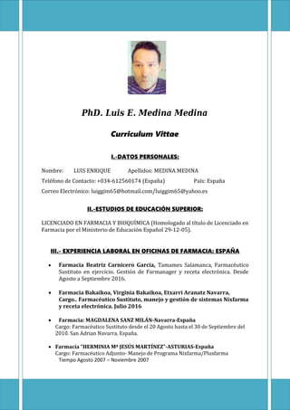 1
PhD. Luis E. Medina Medina
Curriculum Vittae
I.-DATOS PERSONALES:
Nombre: LUIS ENRIQUE Apellidos: MEDINA MEDINA
Teléfono de Contacto: +034-612560174 (España) País: España
Correo Electrónico: luiggim65@hotmail.com/luiggim65@yahoo.es
II.-ESTUDIOS DE EDUCACIÓN SUPERIOR:
LICENCIADO EN FARMACIA Y BIOQUÍMICA (Homologado al título de Licenciado en
Farmacia por el Ministerio de Educación Español 29-12-05).
III.- EXPERIENCIA LABORAL EN OFICINAS DE FARMACIA: ESPAÑA
 Farmacia Beatriz Carnicero García, Tamames Salamanca, Farmacéutico
Sustituto en ejercicio. Gestión de Farmanager y receta electrónica. Desde
Agosto a Septiembre 2016.
 Farmacia Bakaikoa, Virginia Bakaikoa, Etxarri Aranatz Navarra,
Cargo.. Farmacéutico Sustituto, manejo y gestión de sistemas Nixfarma
y receta electrónica. Julio 2016
 Farmacia: MAGDALENA SANZ MILÁN-Navarra-España
Cargo: Farmacéutico Sustituto desde el 20 Agosto hasta el 30 de Septiembre del
2010. San Adrian Navarra. España.
 Farmacia “HERMINIA Mª JESÚS MARTÍNEZ”-ASTURIAS-España
Cargo: Farmacéutico Adjunto- Manejo de Programa Nixfarma/Plusfarma
Tiempo Agosto 2007 – Noviembre 2007
 