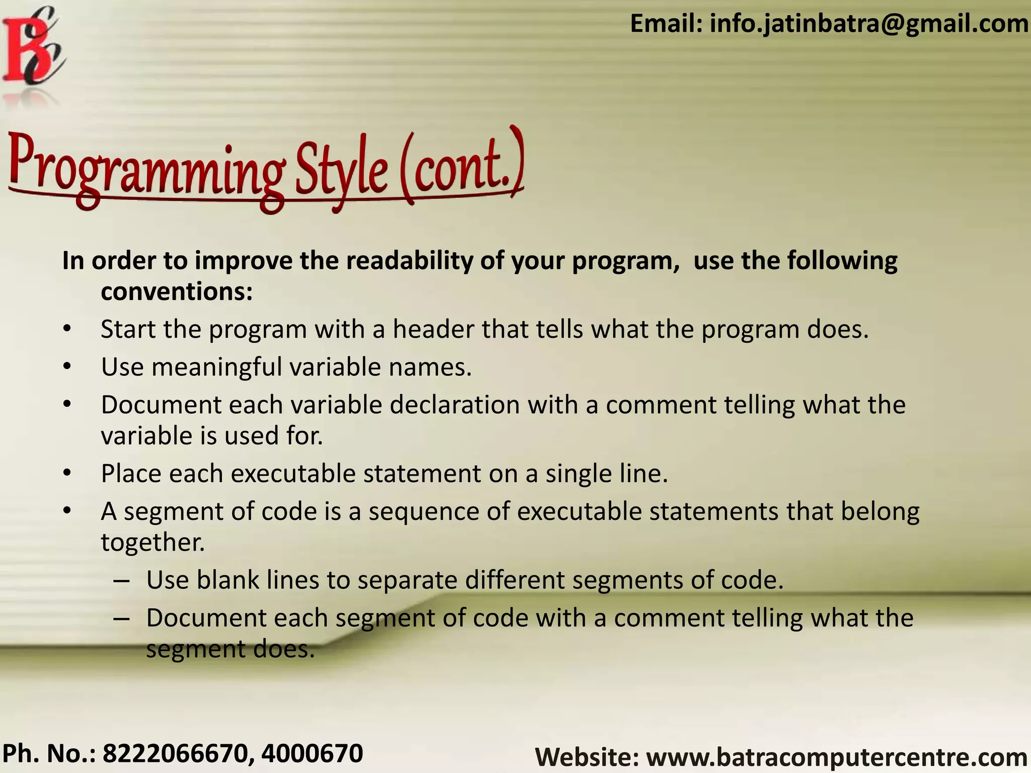 Website: www.batracomputercentre.comPh. No.: 8222066670, 4000670
Email: info.jatinbatra@gmail.com
In order to improve the readability of your program, use the following
conventions:
• Start the program with a header that tells what the program does.
• Use meaningful variable names.
• Document each variable declaration with a comment telling what the
variable is used for.
• Place each executable statement on a single line.
• A segment of code is a sequence of executable statements that belong
together.
– Use blank lines to separate different segments of code.
– Document each segment of code with a comment telling what the
segment does.
 