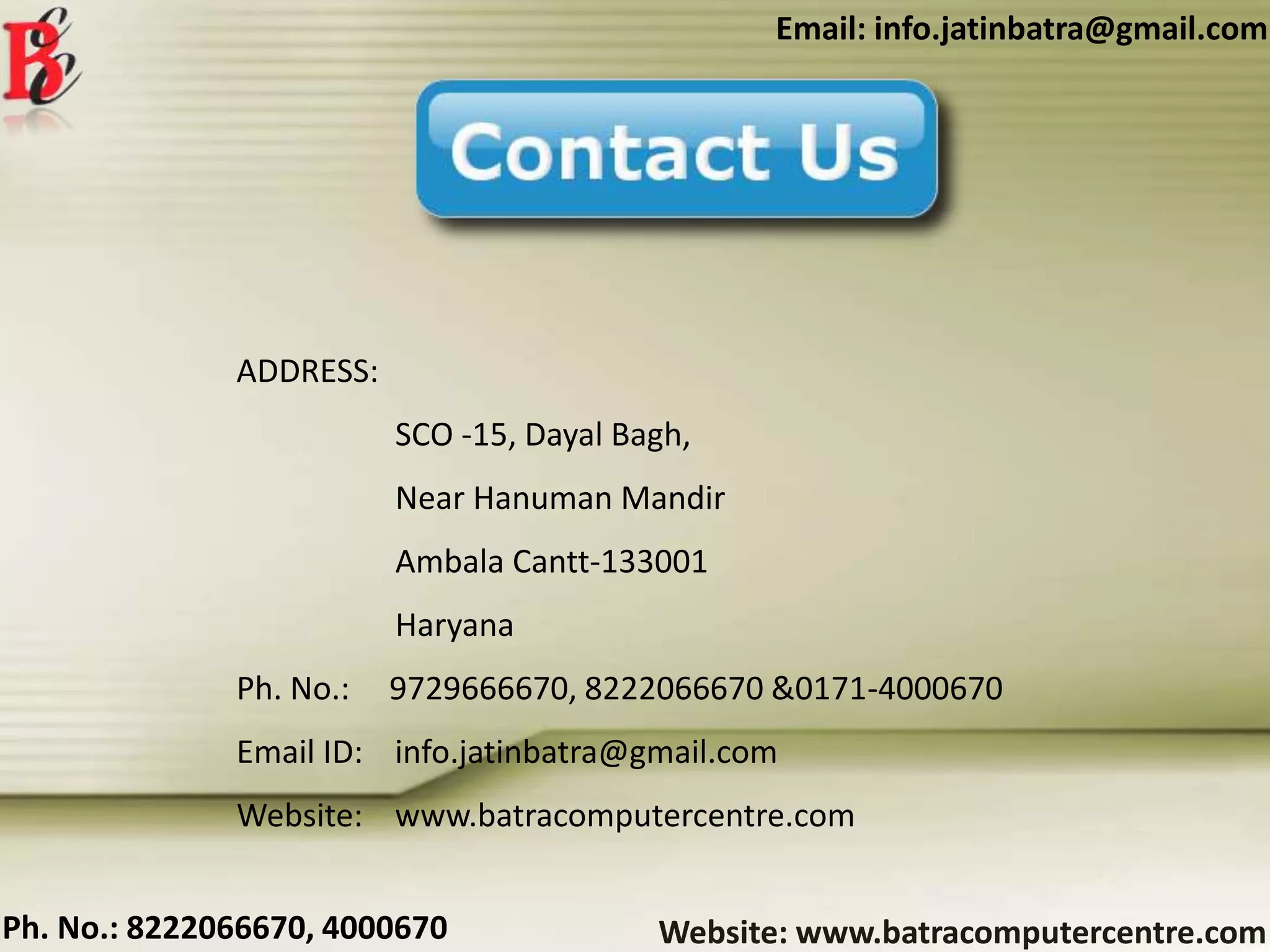 Website: www.batracomputercentre.comPh. No.: 8222066670, 4000670
Email: info.jatinbatra@gmail.com
ADDRESS:
SCO -15, Dayal Bagh,
Near Hanuman Mandir
Ambala Cantt-133001
Haryana
Ph. No.: 9729666670, 8222066670 &0171-4000670
Email ID: info.jatinbatra@gmail.com
Website: www.batracomputercentre.com
 