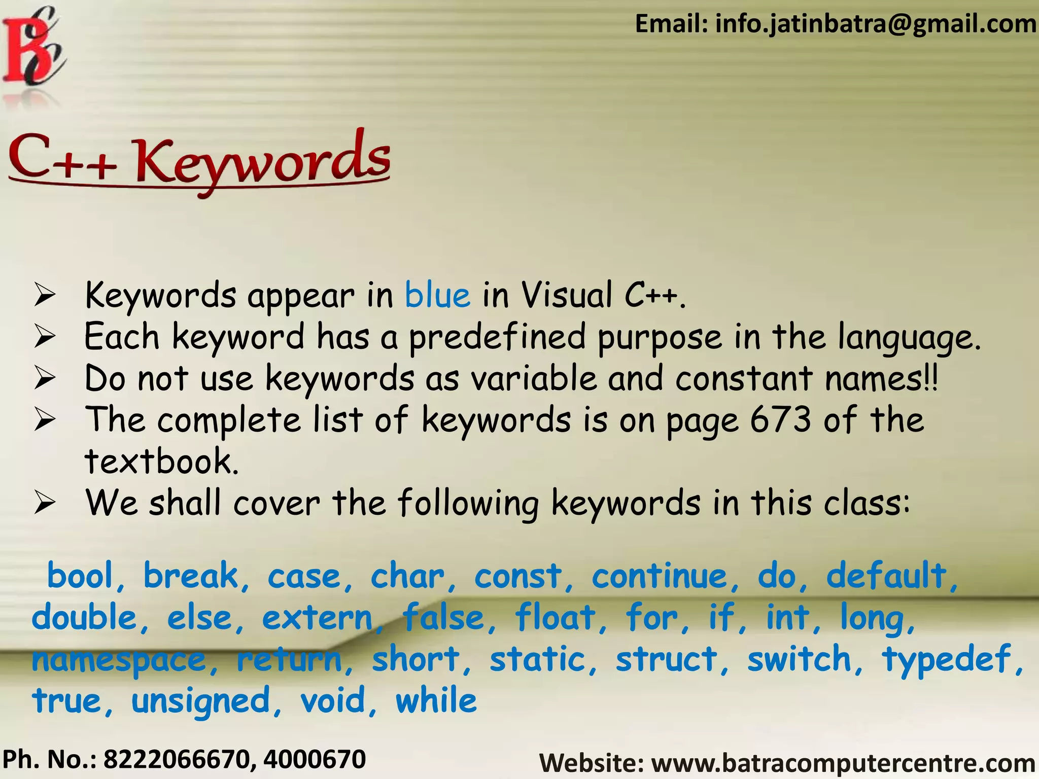 Website: www.batracomputercentre.comPh. No.: 8222066670, 4000670
Email: info.jatinbatra@gmail.com
 Keywords appear in blue in Visual C++.
 Each keyword has a predefined purpose in the language.
 Do not use keywords as variable and constant names!!
 The complete list of keywords is on page 673 of the
textbook.
 We shall cover the following keywords in this class:
bool, break, case, char, const, continue, do, default,
double, else, extern, false, float, for, if, int, long,
namespace, return, short, static, struct, switch, typedef,
true, unsigned, void, while
 