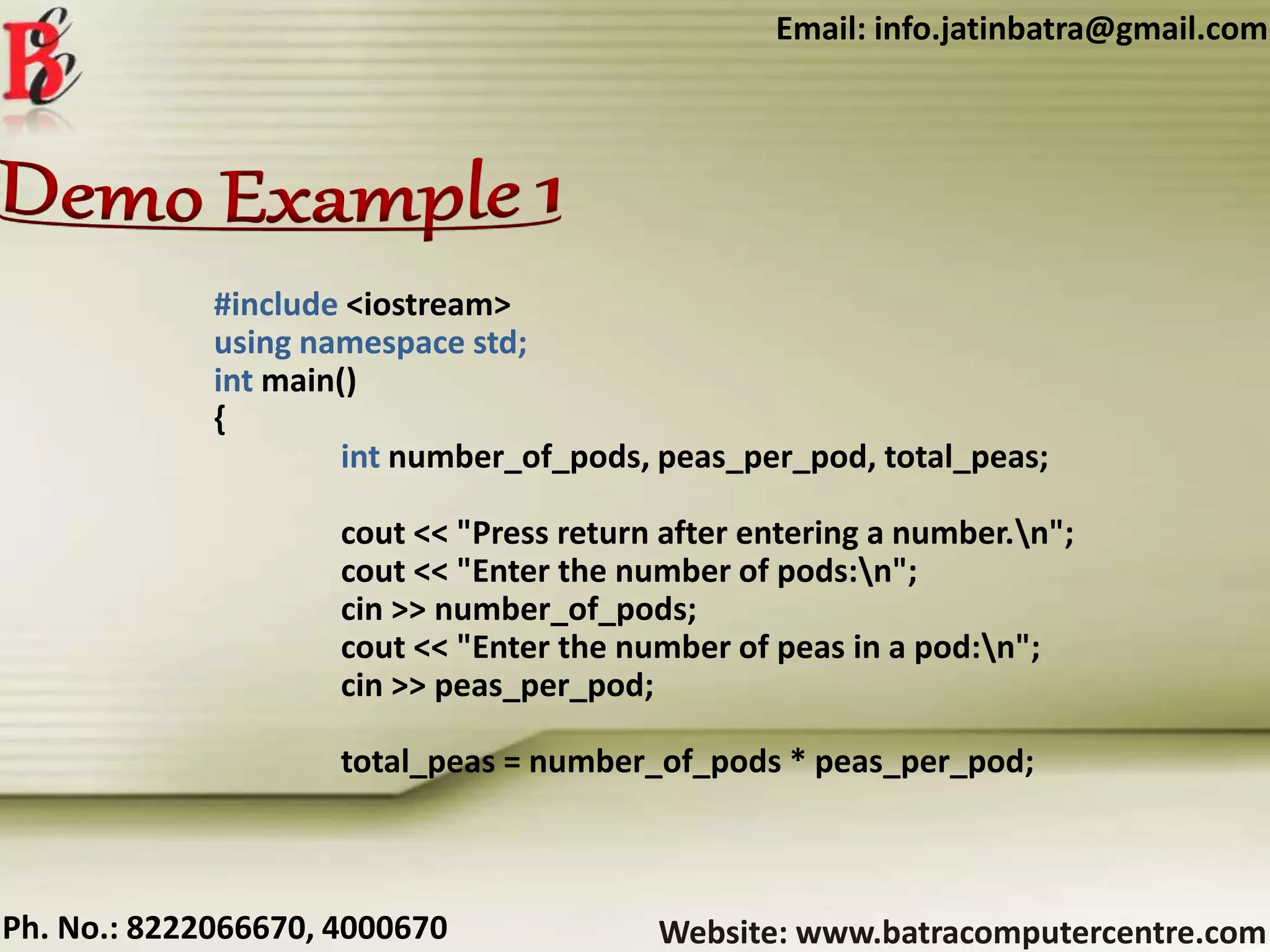 Website: www.batracomputercentre.comPh. No.: 8222066670, 4000670
Email: info.jatinbatra@gmail.com
#include <iostream>
using namespace std;
int main()
{
int number_of_pods, peas_per_pod, total_peas;
cout << "Press return after entering a number.n";
cout << "Enter the number of pods:n";
cin >> number_of_pods;
cout << "Enter the number of peas in a pod:n";
cin >> peas_per_pod;
total_peas = number_of_pods * peas_per_pod;
 