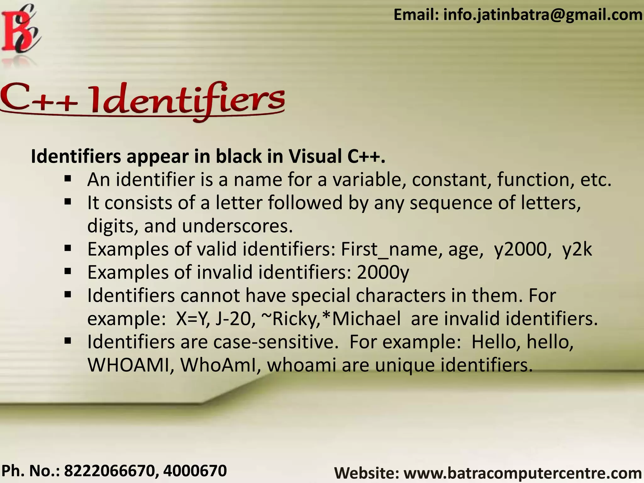 Website: www.batracomputercentre.comPh. No.: 8222066670, 4000670
Email: info.jatinbatra@gmail.com
Identifiers appear in black in Visual C++.
 An identifier is a name for a variable, constant, function, etc.
 It consists of a letter followed by any sequence of letters,
digits, and underscores.
 Examples of valid identifiers: First_name, age, y2000, y2k
 Examples of invalid identifiers: 2000y
 Identifiers cannot have special characters in them. For
example: X=Y, J-20, ~Ricky,*Michael are invalid identifiers.
 Identifiers are case-sensitive. For example: Hello, hello,
WHOAMI, WhoAmI, whoami are unique identifiers.
 