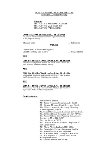 IN THE SUPREME COURT OF PAKISTAN
(ORIGINAL JURISDICTION)
Present:
MR. JUSTICE AMIR HANI MUSLIM
MR. JUSTICE QAZI FAEZ ISA
MR. JUSTICE FAISAL ARAB
CONSTITUTION PETITION NO. 38 OF 2016
(To provide clean drinking water and safe environment
to the people of Sindh)
Shahab Usto. … Petitioner
VERSUS
Government of Sindh through its
Chief Secretary and others. … Respondents
AND
CMA No. 158-K of 2017 in Con.P.No. 38 of 2016
(Statement/Compliance Report of order dated 06.03.2017
filed by Addl. Advocate General, Sindh)
AND
CMA No. 159-K of 2017 in Con.P.No. 38 of 2016
(Compliance Report of order dated 06.03.2017 filed in Court
by Mr. Rizwan Memon, Chief Secretary, Sindh)
AND
CMA No. 160-K of 2017 in Con.P.No. 38 of 2016
(Compliance Report of order dated 06.03.2017, filed in Court
by Karachi Water and Sewerage Board)
In Attendance:
Petitioner in person
Mr. Zamir Hussain Ghumro, A.G, Sindh
Mr. Rizwan Memon, Chief Secretary Sindh
Ms. Shireen Mustafa, Secretary Planning
& Development, Sindh
Mr. Sohail Qureshi, Addl. Secretary Service Deptt.
Mr. Mehmood Shah, Managing Director, NSUSC.
Mr. Naseer Gilani, Chief Planning Commission.
Dr. Azeem Meo, PD, SCIP.
Director General SEPA
Mr. Ghulam Mustafa Channa, Registrar of
the Commission
Mr. Abdul Aleem Leghari, MD, SITE.
Dr. Fazalullah, Pechao, Secretary Health.
Mr. Misbahuddin, Chief Engineer
Mr. M. Ramzan Awan, Acting M.D, KW & SB
Dr. A.D. Sajnani, M.D. Sindh Solid Waste
Management Board.
Mr. Khaleeq Ahmed, ASC for KPT.
 