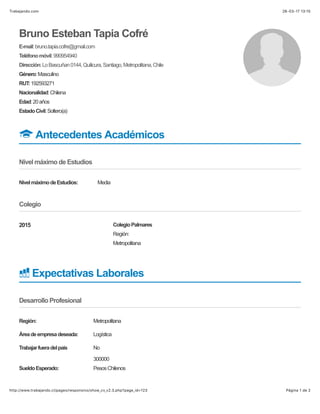 26-03-17 13)15Trabajando.com
Página 1 de 2http://www.trabajando.cl/pages/responsivo/show_cv_v2.3.php?page_id=123
2015
Bruno Esteban Tapia Cofré
E-mail:bruno.tapia.cofre@gmail.com
Teléfonomóvil:990954940
Dirección:LoBascuñan0144,Quilicura,Santiago,Metropolitana,Chile
Género:Masculino
RUT:192593271
Nacionalidad:Chilena
Edad:20años
EstadoCivil:Soltero(a)
! Antecedentes Académicos
Nivel máximo de Estudios
NivelmáximodeEstudios: Media
Colegio
Región:
Metropolitana
ColegioPalmares
" Expectativas Laborales
Desarrollo Profesional
Región: Metropolitana
Áreadeempresadeseada: Logística
Trabajarfueradelpaís No
SueldoEsperado:
300000
PesosChilenos
 
