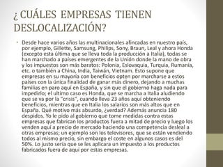 ¿ CUÁLES EMPRESAS TIENEN
DESLOCALIZACIÓN?
• Desde hace varios años las multinacionales afincadas en nuestro país,
por ejemplo, Gillette, Samsung, Philips, Sony, Braun, Leal y ahora Honda
(excepto esta última que se lleva toda la producción a Italia), todas se
han marchado a países emergentes de la Unión donde la mano de obra
y los impuestos son más baratos: Polonia, Eslovaquia, Turquía, Rumanía,
etc. o también a China, India, Taiwán, Vietnam. Esto supone que
empresas en su mayoría con beneficios opten por marcharse a estos
países con la única finalidad de ganar más dinero, dejando a muchas
familias en paro aquí en España, y sin que el gobierno haga nada para
impedirlo; el ultimo caso es Honda, que se marcha a Italia aludiendo
que se va por la "crisis", cuando lleva 23 años aquí obteniendo
beneficios, mientras que en Italia los salarios son más altos que en
España. Qué motivo más absurdo, ¿verdad? Además anuncia 180
despidos. Yo le pido al gobierno que tome medidas contra estas
empresas que fabrican los productos fuera a mitad de precio y luego los
venden aquí a precio de mercado haciendo una competencia desleal a
otras empresas; un ejemplo son los televisores, que se están vendiendo
todos al mismo precio, sin embargo el coste en algunos casos es del
50%. Lo justo sería que se les aplicara un impuesto a los productos
fabricados fuera de aquí por estas empresas.
 