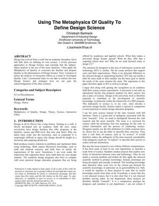 Using The Metaphysics Of Quality To
Define Design Science
Christoph Bartneck
Department of Industrial Design
Eindhoven University of Technology
Den Dolech 2, 5600MB Eindhoven, NL
c.bartneck@tue.nl
ABSTRACT
Design has evolved from a craft into an academic discipline, but it
still falls short on defining its own science. I review previous
approaches to Design Science and conclude that the subject–
object dualism is the one of the main obstacles. I then apply the
Metaphysics of Quality to overcome the dualism and propose
Quality as the phenomenon of Design Science. Next, I propose to
utilize the analysis of interaction effects as a mean to investigate
Quality. Last, I recommend steps we can take to mature this new
Design Science and strategies how we can gain the
acknowledgement of the other sciences.
Categories and Subject Descriptors
H.5.m Miscellaneous
General Terms
Design, Theory
Keywords
Metaphysics of Quality, Design, Theory, Science, Interaction
Effect
1. INTRODUCTION
Design in all its flavors has a long history. Starting as a craft, it
slowly developed into an academic field. By now, many
universities have design faculties that offer programs at the
bachelor, master and PhD level. But why stop there? Why not
admit other crafts into the university, such as carpeting? It is
surprisingly difficult to argue why design should be taught at a
university and carpeting should not.
Both produce creative solutions to problems and implement them
using technology. Both require theoretical knowledge, such as
math and material sciences, and both have to satisfy the
requirements of the users. Sometimes, I am even under the
impression that carpenters know more math than my own design
students. The academic design programs also have to compete
with more practical design education programs that are being
offered by academies and applied schools. What then makes a
university design faculty special? What do they offer that a
carpeting school does not? Why do we need doctoral study in
design [1] ?
The situation for designers in the area of information systems and
technology (IST) is similar. The do create artifacts that support
users and their organizations. There is no principal difference to
the classical design or engineering faculties. IST may use maybe a
little bit more math in their models, but the basic goal to satisfy
the needs of the users remains the same. The arguments in this
paper therefore apply to IST as well as to design.
I argue that along with gaining the recognition as an academic
field there comes certain expectations. A university is not only an
educational facility that prepares students for their careers, but
also a place of science. Design at the university level is therefore
expected to contribute to the development of scientific
knowledge, in particular within the framework of a PhD program.
This dedication to science is, in my view, what elevates a
university design faculty. Science makes it special in comparison
to more practical or artistic design education programs.
I use the term science instead of the term research with full
intention. There is a great deal of ambiguity associated with the
term “research”. First, we need to distinguish between the verb
research and the noun research. The noun is a synonym for
science while the dictionary lists two meanings for the verb: to
collect information and the process of conducting science.
Designers mainly use the first definition [1] while scientists have
no choice but to use the latter to describe their activities. They
miss a verb form of science, such as “to science”. It would
therefore reduce the ambiguity of the term research considerably
if the designers could use “to explore” to describe their activity to
collect relevant information.
But also the noun research is not without different interpretations.
It has been used, at least in my own department, to describe a
weak form of science. Students conduct projects that explore new
forms of interaction between users and technology. They do not
tackle a concrete problem and neither do they apply the classical
scientific method to produce knowledge. Instead, prototypes are
being developed and casually evaluated. The resulting knowledge
does therefore often score low on the criteria put forward for
scientific knowledge, in particular on its generizablility [2]. Still,
it would do injustice to these projects to state that no useful
knowledge results from them at all. Everybody is aware that this
is not classical science, but it is also clear that it is not classical
problem solving either. In our department, these projects are
therefore labeled “research”. It is a compromise amongst the
designers and scientists in our department. I am not certain if
Permission to make digital or hard copies of all or part of this work for
personal or classroom use is granted without fee provided that copies are
not made or distributed for profit or commercial advantage and that
copies bear this notice and the full citation on the first page. To copy
otherwise, or republish, to post on servers or to redistribute to lists,
requires prior specific permission and/or a fee.
DESRIST'09, May 7-8, 2009, Malvern, PA, USA.
Copyright 2009 ACM 978-1-60558-408-9/09/05...$5.00.
 