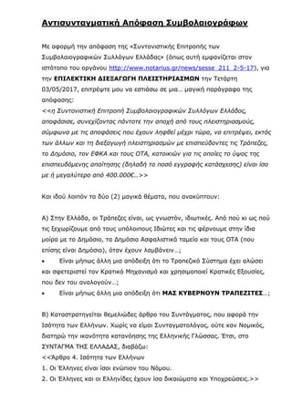 Αντισυνταγματική Απόφαση Συμβολαιογράφων
Με αφορμή την απόφαση της «Συντονιστικής Επιτροπής των
Συμβολαιογραφικών Συλλόγων Ελλάδας» (όπως αυτή εμφανίζεται στον
ιστότοπο του οργάνου http://www.notarius.gr/news/sesse_211_2-5-17), για
την ΕΠΙΛΕΚΤΙΚΗ ΔΙΕΞΑΓΩΓΗ ΠΛΕΙΣΤΗΡΙΑΣΜΩΝ την Τετάρτη
03/05/2017, επιτρέψτε μου να εστιάσω σε μια… μαγική παράγραφο της
απόφασης:
<<η Συντονιστική Επιτροπή Συμβολαιογραφικών Συλλόγων Ελλάδος,
αποφάσισε, συνεχίζοντας πάντοτε την αποχή από τους πλειστηριασμούς,
σύμφωνα με τις αποφάσεις που έχουν ληφθεί μέχρι τώρα, να επιτρέψει, εκτός
των άλλων και τη διεξαγωγή πλειστηριασμών με επισπεύδοντες τις Τράπεζες,
το Δημόσιο, τον ΕΦΚΑ και τους ΟΤΑ, κατοικιών για τις οποίες το ύψος της
επισπευδόμενης απαίτησης (δηλαδή το ποσό εγγραφής κατάσχεσης) είναι ίσο
με ή μεγαλύτερο από 400.000€..>>
Και ιδού λοιπόν τα δύο (2) μαγικά θέματα, που ανακύπτουν:
Α) Στην Ελλάδα, οι Τράπεζες είναι, ως γνωστόν, ιδιωτικές. Από πού κι ως πού
τις ξεχωρίζουμε από τους υπόλοιπους Ιδιώτες και τις φέρνουμε στην ίδια
μοίρα με το Δημόσιο, τα Δημόσια Ασφαλιστικά ταμεία και τους ΟΤΑ (που
επίσης είναι Δημόσιο), όταν έχουν λαμβάνειν…;
 Είναι μήπως άλλη μια απόδειξη ότι το Τραπεζικό Σύστημα έχει αλώσει
και σφετεριστεί τον Κρατικό Μηχανισμό και χρησιμοποιεί Κρατικές Εξουσίες,
που δεν του αναλογούν…;
 Είναι μήπως άλλη μια απόδειξη ότι ΜΑΣ ΚΥΒΕΡΝΟΥΝ ΤΡΑΠΕΖΙΤΕΣ…;
Β) Καταστρατηγείται θεμελιώδες άρθρο του Συντάγματος, που αφορά την
Ισότητα των Ελλήνων. Χωρίς να είμαι Συνταγματολόγος, ούτε καν Νομικός,
διατηρώ την ικανότητα κατανόησης της Ελληνικής Γλώσσας. Έτσι, στο
ΣΥΝΤΑΓΜΑ ΤΗΣ ΕΛΛΑΔΑΣ, διαβάζω:
<<Άρθρο 4. Ισότητα των Ελλήνων
1. Οι Έλληνες είναι ίσοι ενώπιον του Νόμου.
2. Οι Έλληνες και οι Ελληνίδες έχουν ίσα δικαιώματα και Υποχρεώσεις.>>
 