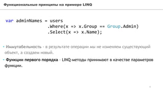 Функциональные принципы на примере LINQ
var adminNames = users
.Where(x => x.Group == Group.Admin)
.Select(x => x.Name);
• Иммутабельность - в результате операции мы не изменяем существующий
объект, а создаем новый.
• Функции первого порядка – LINQ-методы принимают в качестве параметров
функции.
8
 