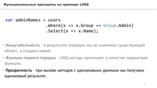 Функциональные принципы на примере LINQ
var adminNames = users
.Where(x => x.Group == Group.Admin)
.Select(x => x.Name);
• Иммутабельность - в результате операции мы не изменяем существующий
объект, а создаем новый.
• Функции первого порядка – LINQ-методы принимают в качестве параметров
функции.
• Прозрачность – при вызове методов с одинаковыми данными мы получаем
одинаковый результат.
9
 