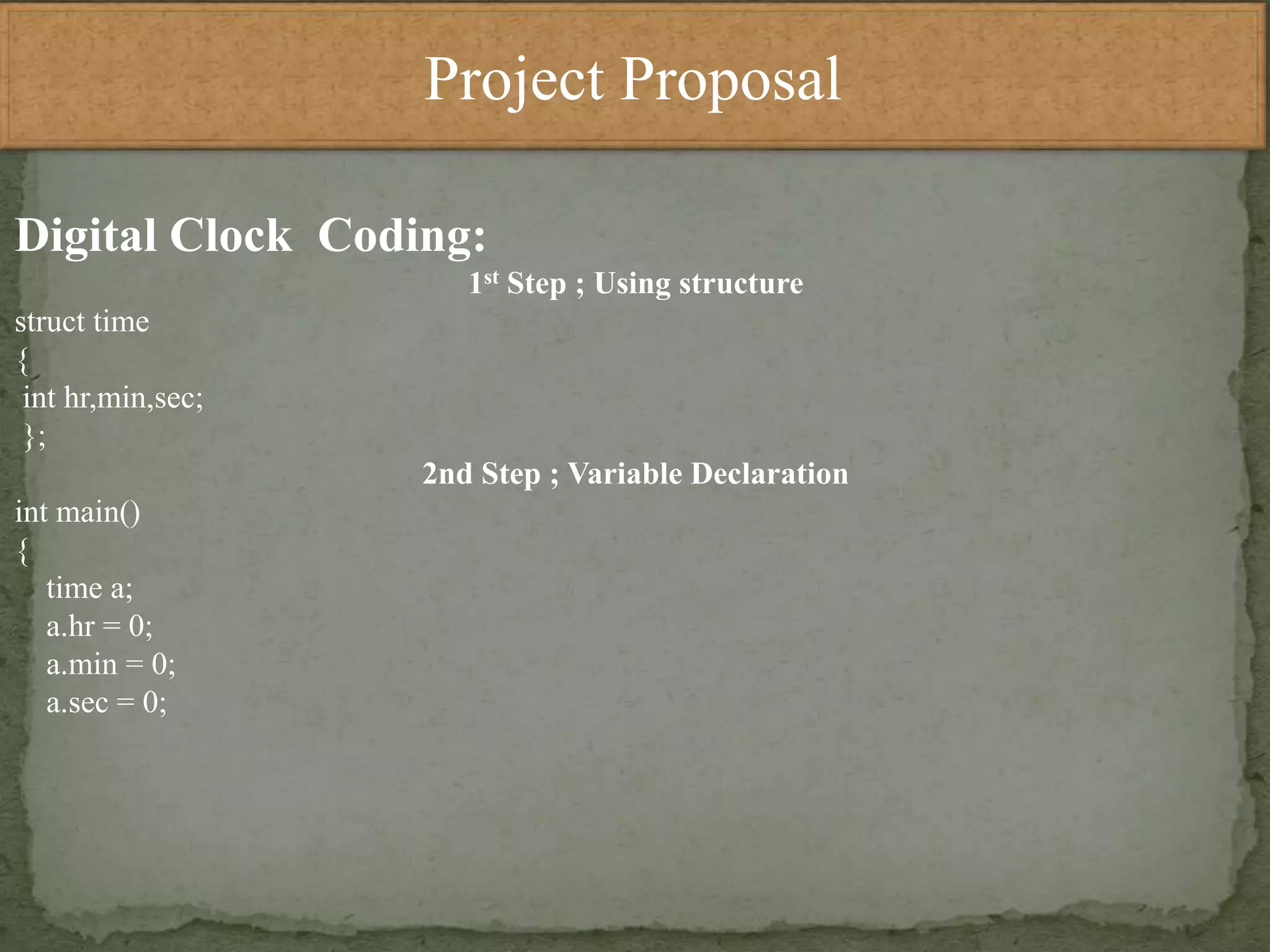 Project Proposal
Digital Clock Coding:
1st Step ; Using structure
struct time
{
int hr,min,sec;
};
2nd Step ; Variable Declaration
int main()
{
time a;
a.hr = 0;
a.min = 0;
a.sec = 0;
 