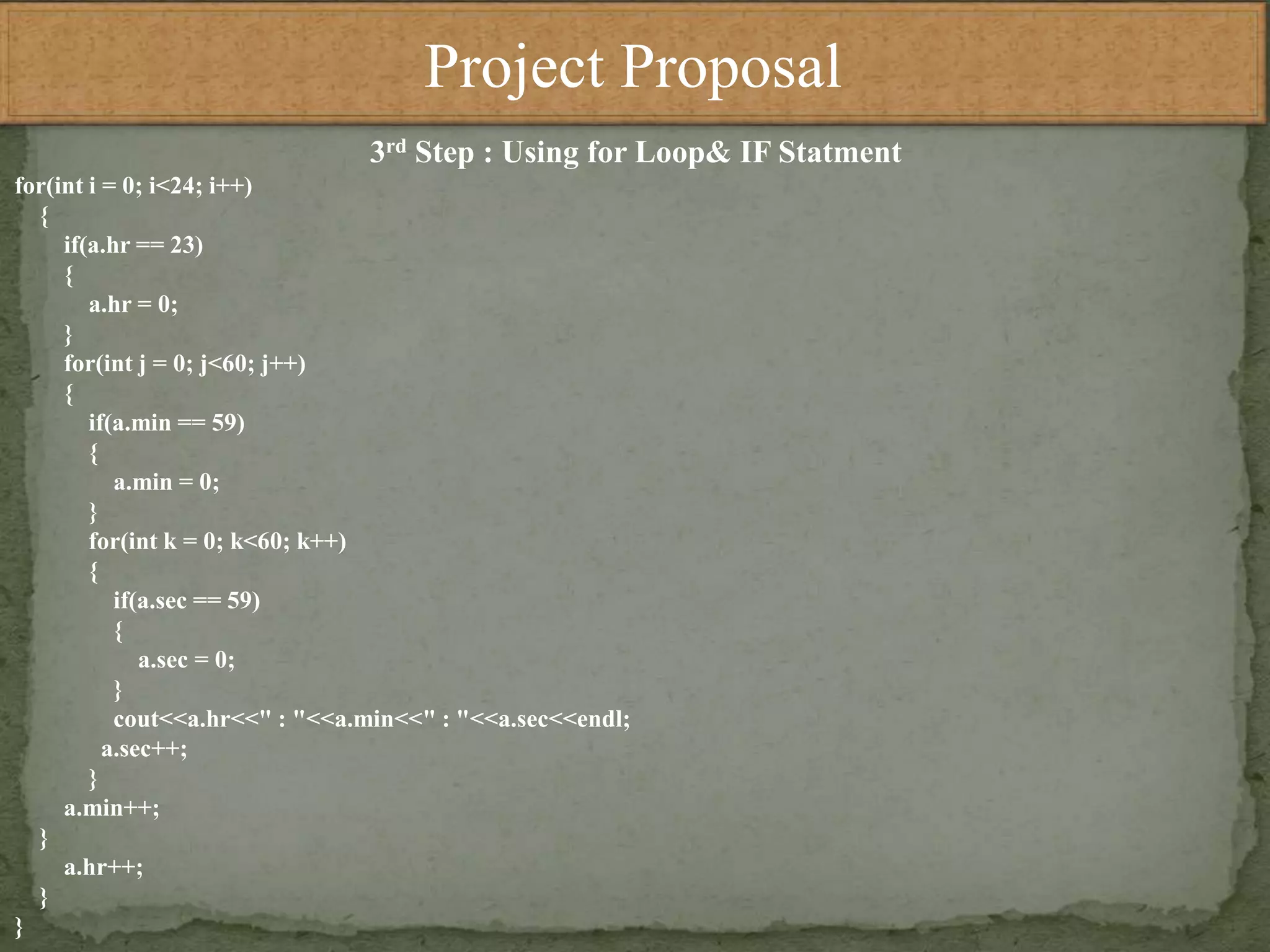 Project Proposal
3rd Step : Using for Loop& IF Statment
for(int i = 0; i<24; i++)
{
if(a.hr == 23)
{
a.hr = 0;
}
for(int j = 0; j<60; j++)
{
if(a.min == 59)
{
a.min = 0;
}
for(int k = 0; k<60; k++)
{
if(a.sec == 59)
{
a.sec = 0;
}
cout<<a.hr<<" : "<<a.min<<" : "<<a.sec<<endl;
a.sec++;
}
a.min++;
}
a.hr++;
}
}
 