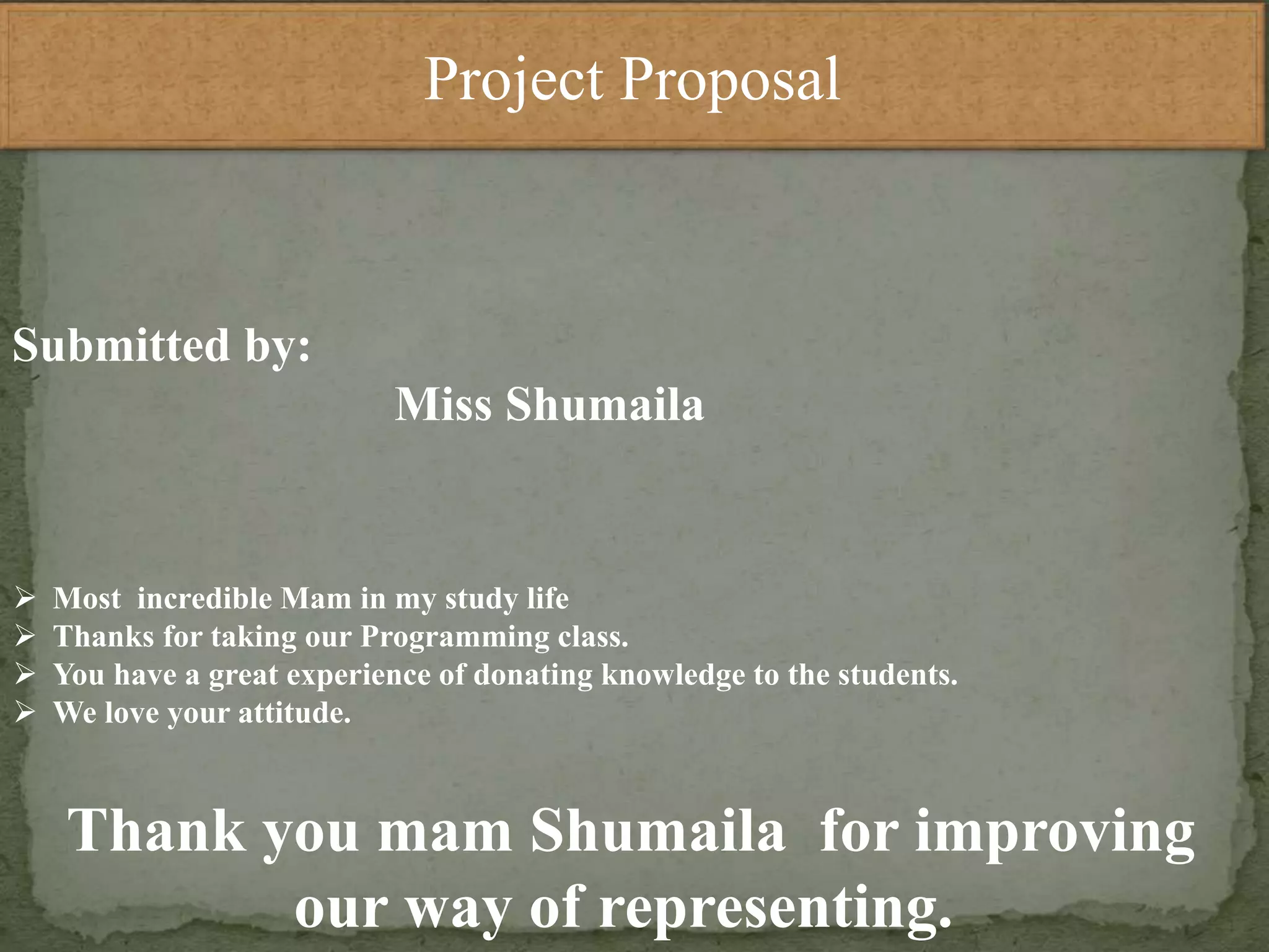 Project Proposal
Submitted by:
Miss Shumaila
 Most incredible Mam in my study life
 Thanks for taking our Programming class.
 You have a great experience of donating knowledge to the students.
 We love your attitude.
Thank you mam Shumaila for improving
our way of representing.
 