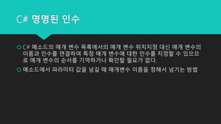 C# 명명된 인수
 C# 메소드의 매개 변수 목록에서의 매개 변수 위치지정 대신 매개 변수의
이름과 인수를 연결하여 특정 매개 변수에 대한 인수를 지정할 수 있으므
로 매개 변수의 순서를 기억하거나 확인할 필요가 없다...