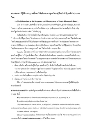 แนวทางการปฏิบัติมาตรฐานเพื่อการวินิจฉัยและการดูแลรักษาผู้ป่ วยโรคไข้รูมาติกในประเทศ
ไทย
(A Thai Guideline in the Diagnosis and Management of Acute Rheumatic Fever)
มนัส ปะนะมณฑา, ชัยสิทธิ์ แสงทวีสิน, กฤตย์วิกรม ดุรงค์พิศิษฏ์กุล, สุเทพ วาณิชย์กุล, สมเกียรติ
โสภณธรรมรักษ์, ยุพดา พงษ์พรต, เฉลิมเกียรติ ตันตระกูล, ศุภชัย ถนอมทรัพย์, ทรงขวัญ ศิลารักษ์, เพ็ญ
ทิพย์ศุภโชคชัยวัฒนา, อรรฆิศา ไชกิจภิญโญ
ในปัจจุบันโรคไข้รูมาติกยังเป็นปัญหาสาคัญทางการแพทย์และสาธารณสุขของประเทศไทย1-
2
เนื่องจากยังมีปัญหาในการวินิจฉัยและการรักษาที่หลากหลาย ดังนั้นสมาคมแพทย์โรคหัวใจแห่งประเทศ
ไทยในพระบรมราชูปถัมภ์ ได้มีมติมอบหมายให้ชมรมกุมารแพทย์โรคหัวใจแห่งประเทศไทยจัดทา แนว
ทางการปฎิบัติมาตรฐาน (Guideline) เพื่อการวินิจฉัยและการดูแลรักษาผู้ป่วยโรคไข้รูมาติกในประเทศไทย
โดยมีคณะกรรมการที่มาจากอายุรแพทย์โรคหัวใจร่วมจัดทา Guideline ด้วย
Guideline นี้จะมีประโยชน์มากสาหรับการกาหนดแนวทางปฎิบัติมาตรฐานเพื่อการวินิจฉัยและการ
ดูแลรักษาผู้ป่วยโรคไข้รูมาติกซึ่งจะเป็นประโยชน์อย่างยิ่งสาหรับ กุมารแพทย์กุมารแพทย์โรคหัวใจ อายุร
แพทย์อายุรแพทย์โรคหัวใจ แพทย์ทั่วไปและบุคลากรทางการแพทย์ทั่วประเทศในการวินิจฉัยและการดูแล
รักษาผู้ป่วยโรคไข้รูมาติก (Rheumatic fever) อย่างมีหลักเกณฑ์ได้แก่
1. เพิ่มประสิทธิภาพในการต่อสู้กับปัญหาของโรคไข้รูมาติกซึ่งเป็นเรื่องที่น่าสนใจ ทั้งในด้านการ
รักษาพยาบาลและด้านการสาธารณสุข โดยเฉพาะอย่างยิ่งในประเทศที่กาลังพัฒนาเช่นประเทศไทยที่มี
อุบัติการณ์และความรุนแรงของโรคในอัตราที่สูง
2. ลดอัตราการเกิดโรคซ้าและลดอุบัติการณ์ของโรคหัวใจรูมาติก
3. เพิ่มคุณภาพชีวิตที่ดีให้กับประชาชนไทย
วิธีการสร้าง Guideline นี้ประกอบด้วยการทบทวนผลงานวิจัยและแนวทางเวชปฏิบัติที่มีอยู่เดิม
นามาวิเคราะห์
Level of evidence คือสาระสาคัญและแหล่งที่มาของผลการศึกษาได้ถูกจัดระดับของความน่าเชื่อถือเป็น
5 ระดับ ดังนี้
A: systemic review of randomized controlled clinical trials (RCT), or large RCT
B: smaller randomized controlled clinical trial
C: systemic review of cohort studies, or prospective, controlled, nonrandomized cohort studies,
systemic review of case-control studies, or individual case-control study, descriptive studies or case series
D: Expert opinion, case reports
Class of recommendations คือความเหมาะสมที่จะนาไปประยุกต์ใช้ คาแนะนาวิธีปฏิบัติมีระดับ
ของความมั่นใจ (class of recommendations) แบ่งได้เป็น 4 classes
 