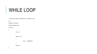 WHILE LOOP
It executes a block of code while a condition is met
e. g.
#include <iostream>
Using namespace std;
Int main()
{
int x=2;
while(x<10)
{
cout << “Welldone”;
}
return 0;
}
 
