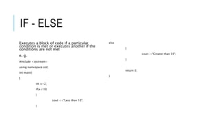 IF - ELSE
Executes a block of code if a particular
condition is met or executes another if the
conditions are not met
e. g.
#include <iostream>
using namespace std;
int main()
{
int x=2;
if(x<10)
{
cout <<“Less thsn 10”;
}
else
{
cout<<“Greater than 10”;
}
return 0;
}
 