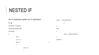 NESTED IF
An if statement within an if statement
e. g.
#include <iostream>
Using namespace std;
int main()
{
int x ;
cin>>x;
if(x!=)
{
if (x<2)
{
cout << “not equal to 2”;
}
}
else
{
cout<<“Great number”;
}
return 0;
}
 
