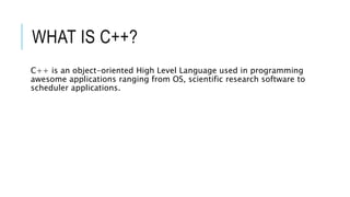 WHAT IS C++?
C++ is an object-oriented High Level Language used in programming
awesome applications ranging from OS, scientific research software to
scheduler applications.
 