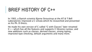 BRIEF HISTORY OF C++
In 1983, a Danish scientist Bjarne Stroustrup at the AT & T Bell
Laboratories improved a C simula which he researched and presented
as his Ph. D thesis.
He made his own version of C called “C with Classes” later renamed
C++ which has all the features and supports C libraries/syntax; and
new additions such as classes, derived classes, strong typing,
improved type checking, default arguments and many more.
 