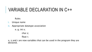 VARIABLE DECLARATION IN C++
Rules
i. Unique name
ii. Appropriate datatype association
e. g. int x;
char z;
float r;
x, z and r are now variables that can be used in the program they are
declared.
 