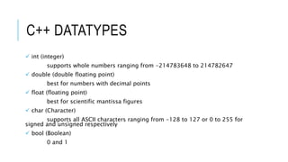 C++ DATATYPES
 int (integer)
supports whole numbers ranging from -214783648 to 214782647
 double (double floating point)
best for numbers with decimal points
 float (floating point)
best for scientific mantissa figures
 char (Character)
supports all ASCII characters ranging from -128 to 127 or 0 to 255 for
signed and unsigned respectively
 bool (Boolean)
0 and 1
 